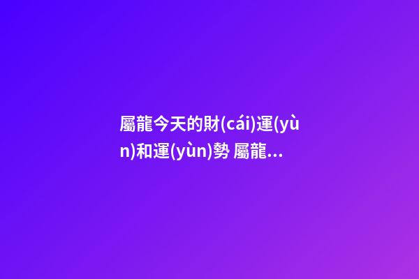 屬龍今天的財(cái)運(yùn)和運(yùn)勢 屬龍的健康運(yùn)勢，2021屬龍人的運(yùn)勢和財(cái)運(yùn)